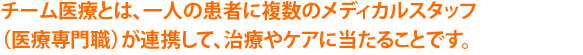 チーム医療とは、一人の患者に複数のメディカルスタッフ（医療専門職）が連携して、治療やケアに当たることです。