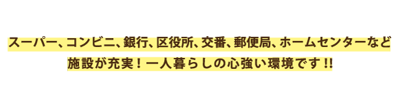 スーパー、コンビニ、銀行、区役所、交番、郵便局、ホームセンターなど施設が充実！一人暮らしに心強い環境です