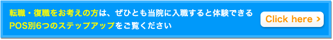 転職・復職をお考えの方は、ぜひとも当院に入職すると体験できるPOS別6つのステップアップをご覧ください。